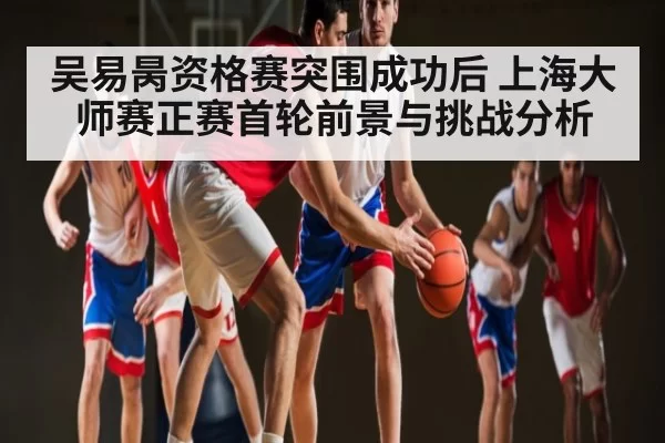 吴易昺资格赛突围成功后 上海大师赛正赛首轮前景与挑战分析